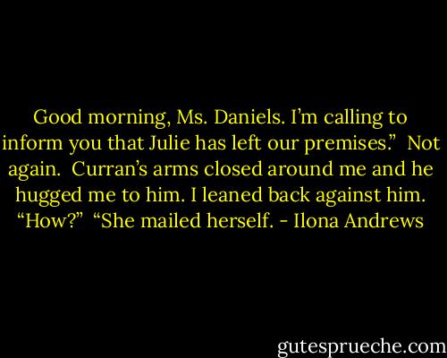 Good morning, Ms. Daniels. I’m calling to inform you that Julie has left our premises.” <br />Not again. <br />Curran’s arms closed around me and he hugged me to him. I leaned back against him. “How?” <br />“She mailed herself. - Ilona Andrews