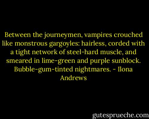 Between the journeymen, vampires crouched like monstrous gargoyles: hairless, corded with a tight network of steel-hard muscle, and smeared in lime-green and purple sunblock. Bubble-gum-tinted nightmares. - Ilona Andrews