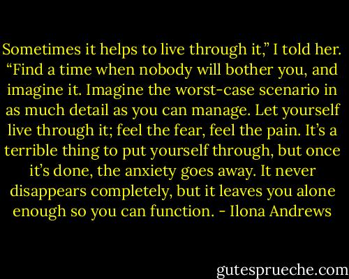 Sometimes it helps to live through it,” I told her. “Find a time when nobody will bother you, and imagine it. Imagine the worst-case scenario in as much detail as you can manage. Let yourself live through it; feel the fear, feel the pain. It’s a terrible thing to put yourself through, but once it’s done, the anxiety goes away. It never disappears completely, but it leaves you alone enough so you can function. - Ilona Andrews