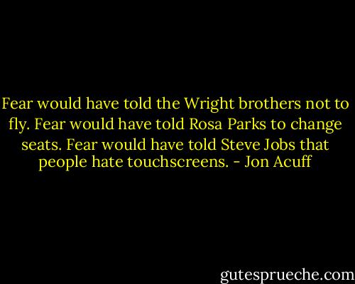 Fear would have told the Wright brothers not to fly. Fear would have told Rosa Parks to change seats. Fear would have told Steve Jobs that people hate touchscreens. - Jon Acuff