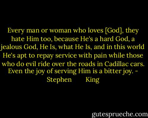 Every man or woman who loves [God], they hate Him too, because He's a hard God, a jealous God, He Is, what He Is, and in this world He's apt to repay service with pain while those who do evil ride over the roads in Cadillac cars. Even the joy of serving Him is a bitter joy. - Stephen        King