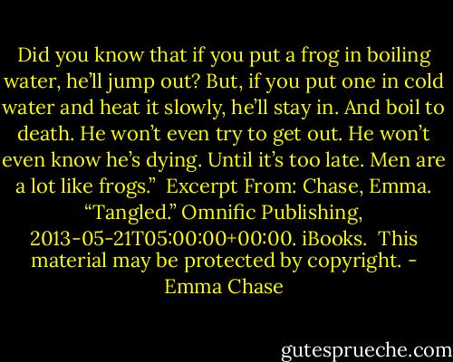 Did you know that if you put a frog in boiling water, he’ll jump out? But, if you put one in cold water and heat it slowly, he’ll stay in. And boil to death. He won’t even try to get out. He won’t even know he’s dying. Until it’s too late.<br />Men are a lot like frogs.”<br /><br />Excerpt From: Chase, Emma. “Tangled.” Omnific Publishing, 2013-05-21T05:00:00+00:00. iBooks. <br />This material may be protected by copyright. - Emma Chase
