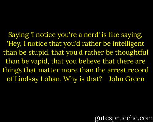 Saying 'I notice you're a nerd' is like saying, 'Hey, I notice that you'd rather be intelligent than be stupid, that you'd rather be thoughtful than be vapid, that you believe that there are things that matter more than the arrest record of Lindsay Lohan. Why is that? - John Green