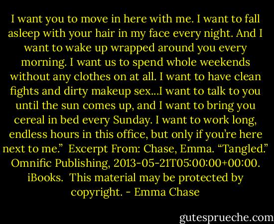 I want you to move in here with me. I want to fall asleep with your hair in my face every night. And I want to wake up wrapped around you every morning. I want us to spend whole weekends without any clothes on at all. I want to have clean fights and dirty makeup sex...I want to talk to you until the sun comes up, and I want to bring you cereal in bed every Sunday. I want to work long, endless hours in this office, but only if you’re here next to me.”<br /><br />Excerpt From: Chase, Emma. “Tangled.” Omnific Publishing, 2013-05-21T05:00:00+00:00. iBooks. <br />This material may be protected by copyright. - Emma Chase