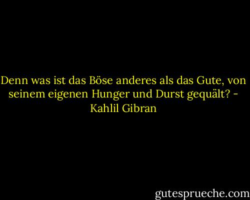 Denn was ist das Böse anderes als das Gute, von seinem eigenen Hunger und Durst gequält? - Kahlil Gibran
