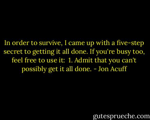 In order to survive, I came up with a five-step secret to getting it all done. If you're busy too, feel free to use it:<br /><br />1. Admit that you can't possibly get it all done. - Jon Acuff