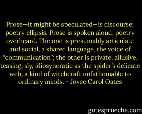 Prose—it might be speculated—is discourse; poetry ellipsis. Prose is spoken aloud; poetry overheard. The one is presumably articulate and social, a shared language, the voice of “communication”; the other is private, allusive, teasing, sly, idiosyncratic as the spider’s delicate web, a kind of witchcraft unfathomable to ordinary minds. - Joyce Carol Oates
