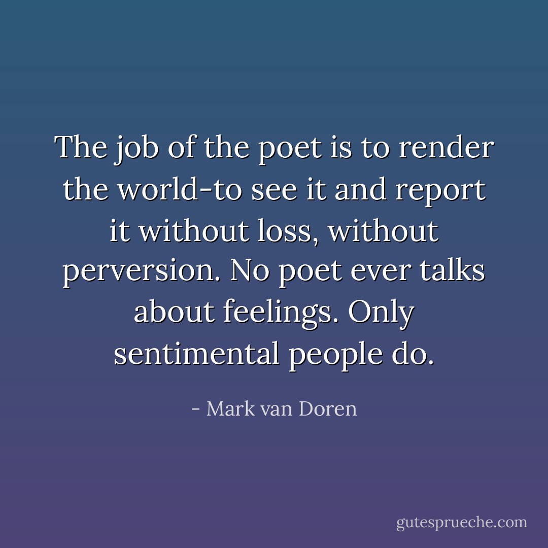 The job of the poet is to render the world-to see it and report it without loss, without perversion. No poet ever talks about feelings. Only sentimental people do. - Mark van Doren