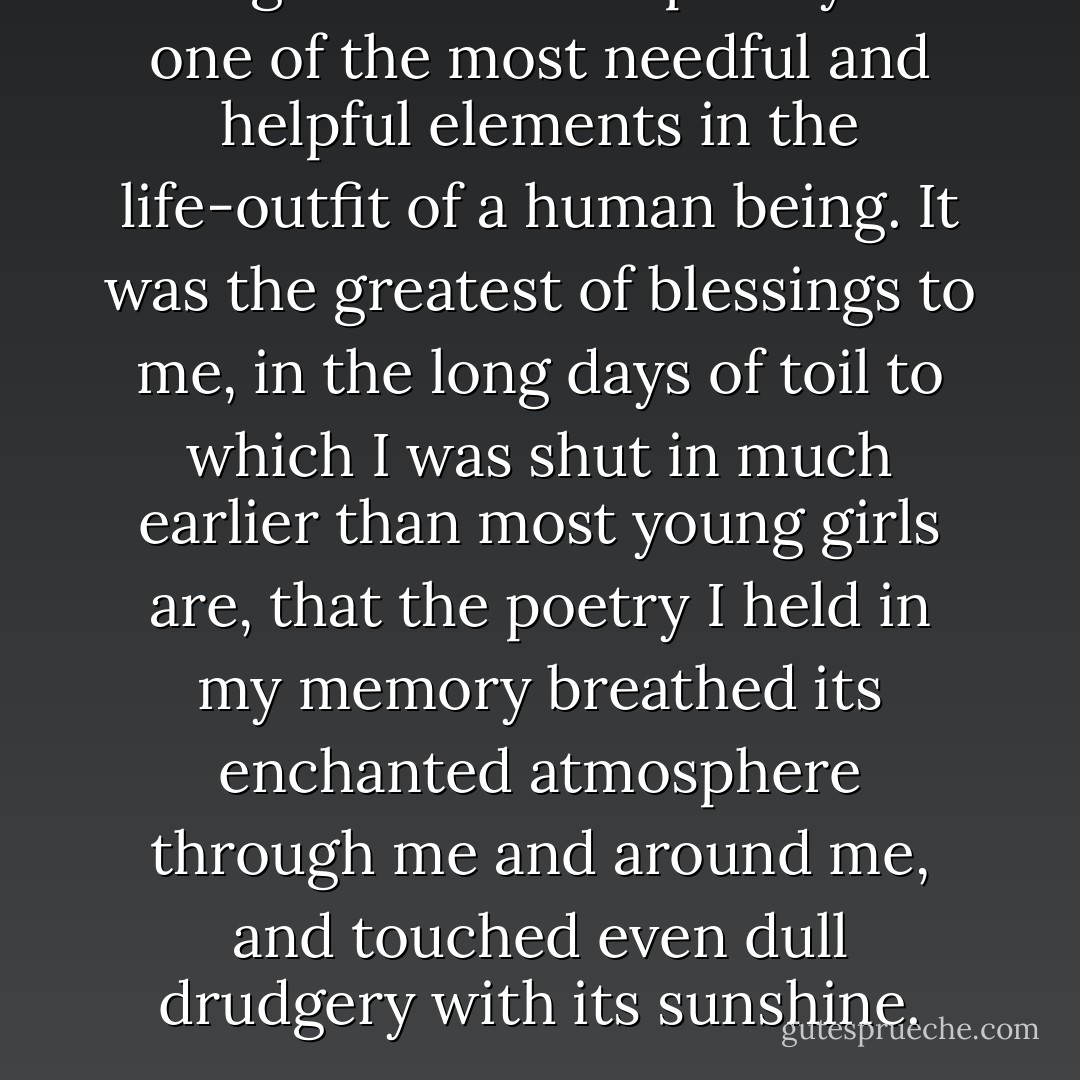 I regard a love for poetry as one of the most needful and helpful elements in the life-outfit of a human being. It was the greatest of blessings to me, in the long days of toil to which I was shut in much earlier than most young girls are, that the poetry I held in my memory breathed its enchanted atmosphere through me and around me, and touched even dull drudgery with its sunshine. - Lucy Larcom