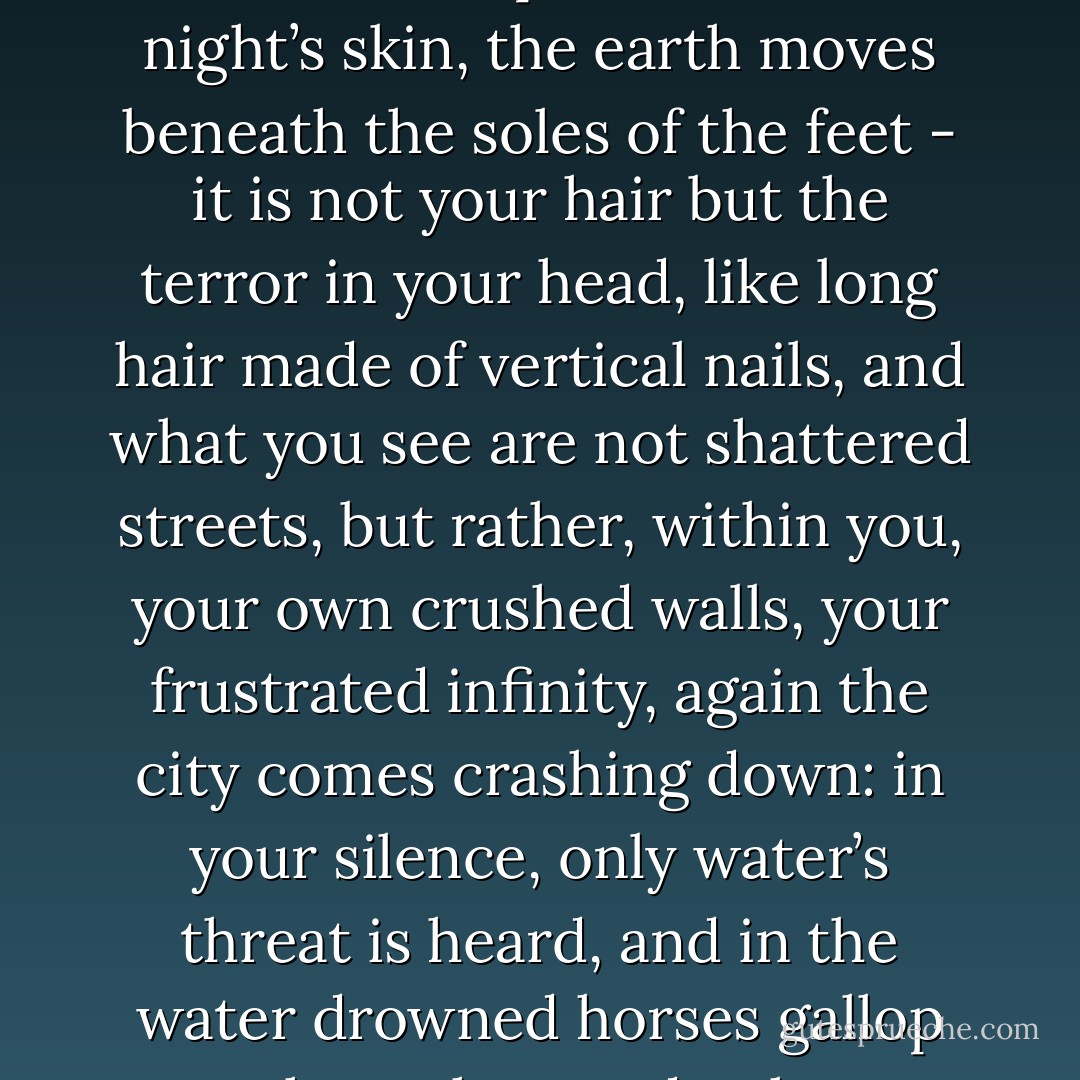 Fear envelops bones like new skin,<br />envelops blood with night’s skin,<br />the earth moves beneath the soles of the feet -<br />it is not your hair but the terror in your head,<br />like long hair made of vertical nails,<br />and what you see are not shattered streets,<br />but rather, within you, your own crushed walls,<br />your frustrated infinity, again the city comes<br />crashing down: in your silence, only water’s threat<br />is heard, and in the water<br />drowned horses gallop through your death. - Pablo Neruda