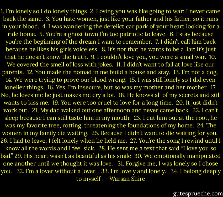 1. I’m lonely so I do lonely things<br /> 2. Loving you was like going to war; I never came back the same.<br /> 3. You hate women, just like your father and his father, so it runs in your blood.<br /> 4. I was wandering the derelict car park of your heart looking for a ride home.<br /> 5. You’re a ghost town I’m too patriotic to leave.<br /> 6. I stay because you’re the beginning of the dream I want to remember.<br /> 7. I didn’t call him back because he likes his girls voiceless.<br /> 8. It’s not that he wants to be a liar; it’s just that he doesn’t know the truth.<br /> 9. I couldn’t love you, you were a small war.<br /> 10. We covered the smell of loss with jokes.<br /> 11. I didn’t want to fail at love like our parents.<br /> 12. You made the nomad in me build a house and stay.<br /> 13. I’m not a dog.<br /> 14. We were trying to prove our blood wrong.<br /> 15. I was still lonely so I did even lonelier things.<br /> 16. Yes, I’m insecure, but so was my mother and her mother.<br /> 17. No, he loves me he just makes me cry a lot.<br /> 18. He knows all of my secrets and still wants to kiss me.<br /> 19. You were too cruel to love for a long time.<br /> 20. It just didn’t work out.<br /> 21. My dad walked out one afternoon and never came back.<br /> 22. I can’t sleep because I can still taste him in my mouth.<br /> 23. I cut him out at the root, he was my favorite tree, rotting, threatening the foundations of my home.<br /> 24. The women in my family die waiting.<br /> 25. Because I didn’t want to die waiting for you.<br /> 26. I had to leave, I felt lonely when he held me.<br /> 27. You’re the song I rewind until I know all the words and I feel sick.<br /> 28. He sent me a text that said “I love you so bad.”<br />29. His heart wasn’t as beautiful as his smile<br /> 30. We emotionally manipulated one another until we thought it was love. <br /> 31. Forgive me, I was lonely so I chose you. <br /> 32. I’m a lover without a lover. <br /> 33. I’m lovely and lonely. <br /> 34. I belong deeply to myself . - Warsan Shire