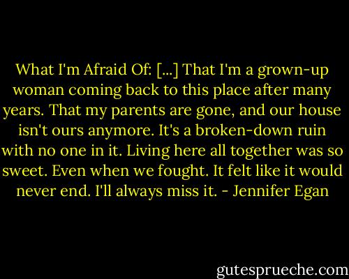 What I'm Afraid Of: [...] That I'm a grown-up woman coming back to this place after many years. That my parents are gone, and our house isn't ours anymore. It's a broken-down ruin with no one in it. Living here all together was so sweet. Even when we fought. It felt like it would never end. I'll always miss it. - Jennifer Egan