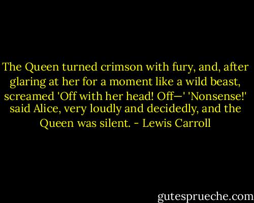 The Queen turned crimson with fury, and, after glaring at her for a moment like a wild beast, screamed 'Off with her head! Off—'<br />'Nonsense!' said Alice, very loudly and decidedly, and the Queen was silent. - Lewis Carroll