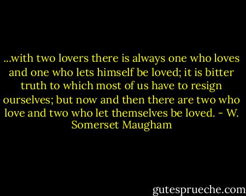 ...with two lovers there is always one who loves and one who lets himself be loved; it is bitter truth to which most of us have to resign ourselves; but now and then there are two who love and two who let themselves be loved. - W. Somerset Maugham