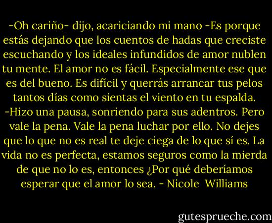 -Oh cariño- dijo, acariciando mi mano -Es porque estás dejando que los cuentos de hadas que creciste escuchando y los ideales infundidos de amor nublen tu mente. El amor no es fácil. Especialmente ese que es del bueno. Es difícil y querrás arrancar tus pelos tantos días como sientas el viento en tu espalda. -Hizo una pausa, sonriendo para sus adentros. Pero vale la pena. Vale la pena luchar por ello. No dejes que lo que no es real te deje ciega de lo que sí es. La vida no es perfecta, estamos seguros como la mierda de que no lo es, entonces ¿Por qué deberíamos esperar que el amor lo sea. - Nicole  Williams