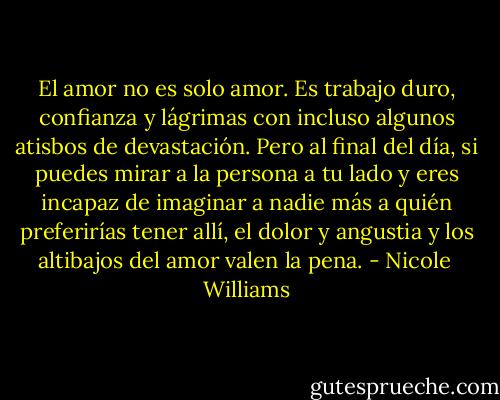 El amor no es solo amor. Es trabajo duro, confianza y lágrimas con incluso algunos atisbos de devastación. Pero al final del día, si puedes mirar a la persona a tu lado y eres incapaz de imaginar a nadie más a quién preferirías tener allí, el dolor y angustia y los altibajos del amor valen la pena. - Nicole  Williams