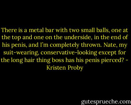 There is a metal bar with two small balls, one at the top and one on the underside, in the end of his penis, and I’m completely thrown. Nate, my suit-wearing, conservative-looking except for the long hair thing boss has his penis pierced? - Kristen Proby