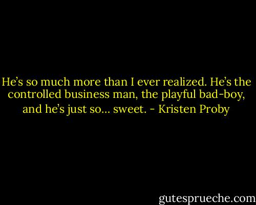 He’s so much more than I ever realized. He’s the controlled business man, the playful bad-boy, and he’s just so… sweet. - Kristen Proby
