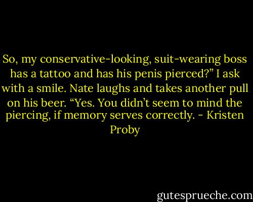 So, my conservative-looking, suit-wearing boss has a tattoo and has his penis pierced?” I ask with a smile.<br />Nate laughs and takes another pull on his beer. “Yes. You didn’t seem to mind the piercing, if memory serves correctly. - Kristen Proby