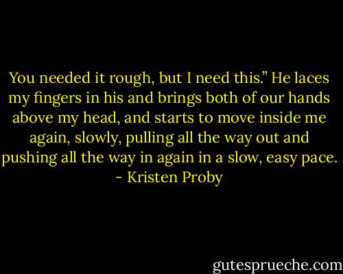 You needed it rough, but I need this.” He laces my fingers in his and brings both of our hands above my head, and starts to move inside me again, slowly, pulling all the way out and pushing all the way in again in a slow, easy pace. - Kristen Proby