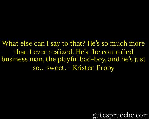 What else can I say to that? He’s so much more than I ever realized. He’s the controlled business man, the playful bad-boy, and he’s just so… sweet. - Kristen Proby