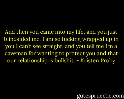 And then you came into my life, and you just blindsided me. I am so fucking wrapped up in you I can’t see straight, and you tell me I’m a caveman for wanting to protect you and that our relationship is bullshit. - Kristen Proby