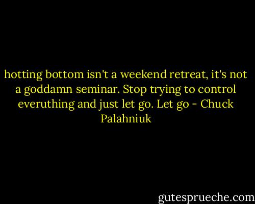 hotting bottom isn't a weekend retreat, it's not a goddamn seminar. Stop trying to control everuthing and just let go. Let go - Chuck Palahniuk