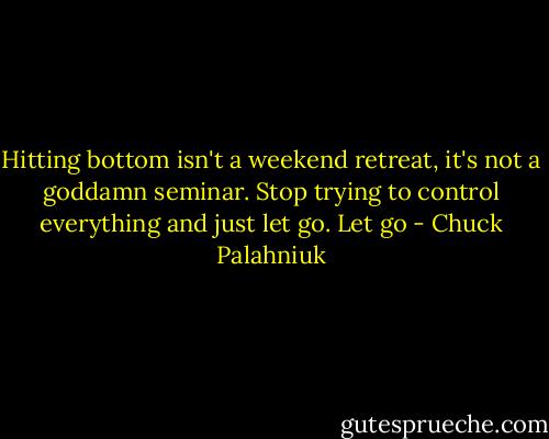 Hitting bottom isn't a weekend retreat, it's not a goddamn seminar. Stop trying to control everything and just let go. Let go - Chuck Palahniuk