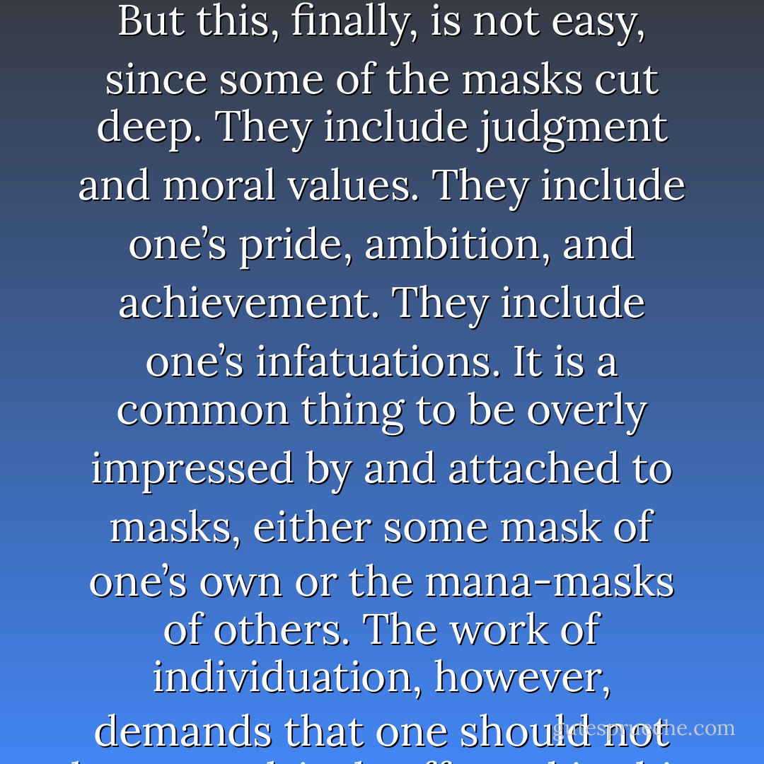 To become—in Jung’s terms—individuated, to live as a released individual, one has to know how and when to put on and to put off the masks of one’s various life roles. ‘When in Rome, do as the Romans do,’ and when at home, do not keep on the mask of the role you play in the Senate chamber. But this, finally, is not easy, since some of the masks cut deep. They include judgment and moral values. They include one’s pride, ambition, and achievement. They include one’s infatuations. It is a common thing to be overly impressed by and attached to masks, either some mask of one’s own or the mana-masks of others. The work of individuation, however, demands that one should not be compulsively affected in this way. The aim of individuation requires that one should find and then learn to live out of one’s own center, in control of one’s for and against. And this cannot be achieved by enacting and responding to any general masquerade of fixed roles. - Joseph Campbell