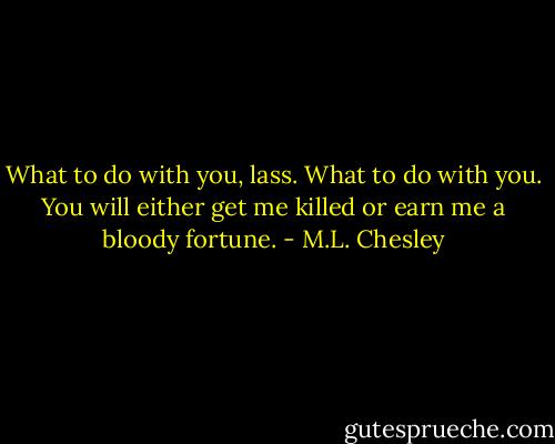 What to do with you, lass. What to do with you. You will either get me killed or earn me a bloody fortune. - M.L. Chesley