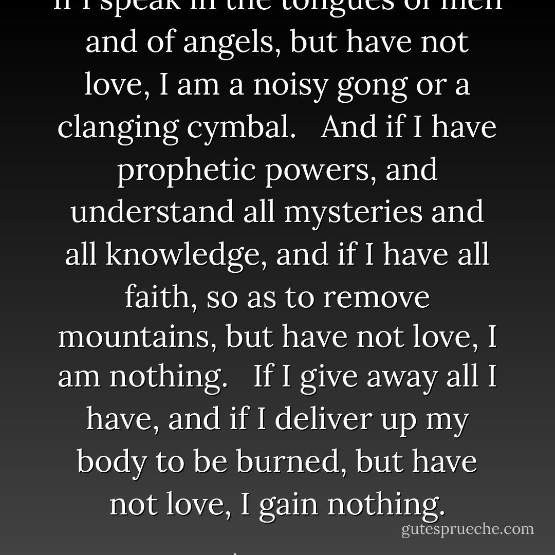 If I speak in the tongues of men and of angels, but have not love, I am a noisy gong or a clanging cymbal. <br /><br />And if I have prophetic powers, and understand all mysteries and all knowledge, and if I have all faith, so as to remove mountains, but have not love, I am nothing. <br /><br />If I give away all I have, and if I deliver up my body to be burned, but have not love, I gain nothing. - Anonymous