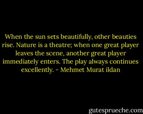 When the sun sets beautifully, other beauties rise. Nature is a theatre; when one great player leaves the scene, another great player immediately enters. The play always continues excellently. - Mehmet Murat ildan