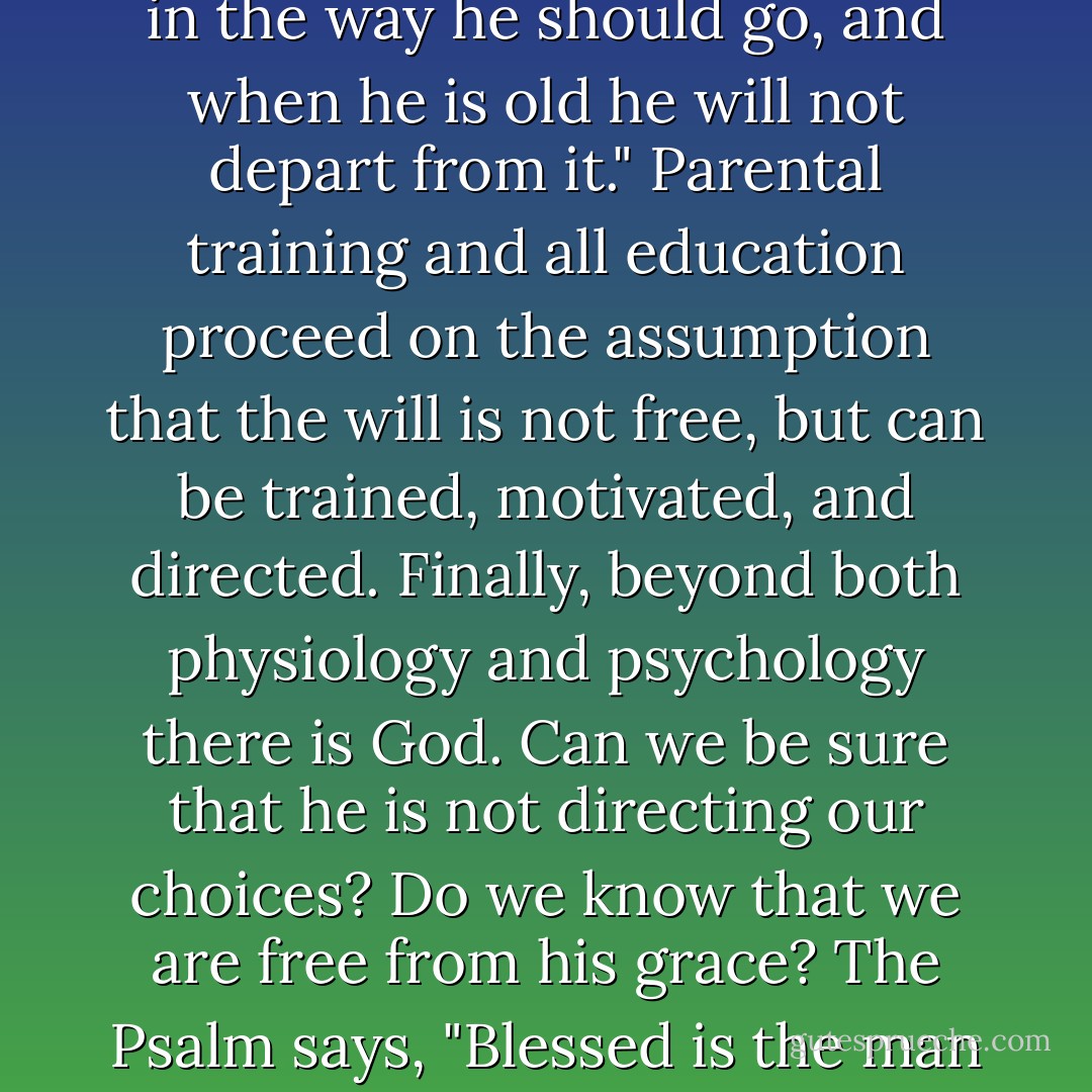 May there not be some subconscious jealousy that motivates our reactions to other people? Why do we eat chocolate sundaes when we know that we should reduce? Are we free from the influence of parental training? The Scriptures say, "Train up a child in the way he should go, and when he is old he will not depart from it." Parental training and all education proceed on the assumption that the will is not free, but can be trained, motivated, and directed. Finally, beyond both physiology and psychology there is God. Can we be sure that he is not directing our choices? Do we know that we are free from his grace? The <i>Psalm</i> says, "Blessed is the man whom you choose and cause to approach you." Is it certain that God has not caused us to choose to approach him? Can we set a limit to God's power? Can we tell how far it extends and just where it ends? Are we outside his control? - Gordon H. Clark