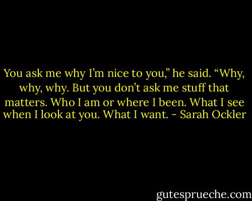 You ask me why I’m nice to you,” he said. “Why, why, why. But you don’t ask me stuff that matters. Who I am or where I been. What I see when I look at you. What I want. - Sarah Ockler
