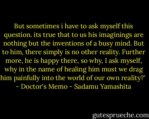 But sometimes i have to ask myself this question. its true that to us his imaginings are nothing but the inventions of a busy mind. But to him, there simply is no other reality. Further more, he is happy there, so why, I ask myself, why in the name of healing him must we drag him painfully into the world of our own reality?'<br /><br />- Doctor's Memo - Sadamu Yamashita