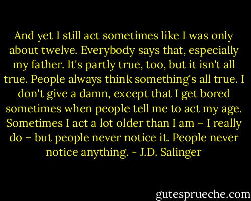 And yet I still act sometimes like I was only about twelve. Everybody says that, especially my father. It's partly true, too, but it isn't all true. People always think something's all true. I don't give a damn, except that I get bored sometimes when people tell me to act my age. Sometimes I act a lot older than I am – I really do – but people never notice it. People never notice anything. - J.D. Salinger