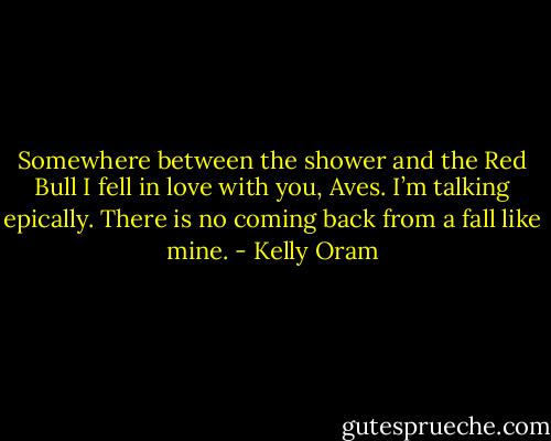 Somewhere between the shower and the Red Bull I fell in love with you, Aves. I’m talking epically. There is no coming back from a fall like mine. - Kelly Oram