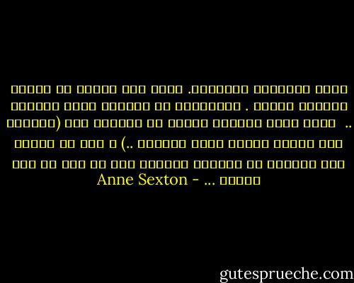 إنني الممثلة الوحيدة.<br />يصعب على امرأة أن تمثّل مسرحية كاملة .<br />المسرحية هي حياتي، فصلي الوحيد .. <br />ركضي وراء الأيدي وعجزي عن اللحاق بها (الأيدي غير مرئية لأنها خارج الخشبة ..) ا<br />وكل ما أفعله على الخشبة هو الركض، مطاردة شيء ما دون أن أصل أبداً ... - Anne Sexton