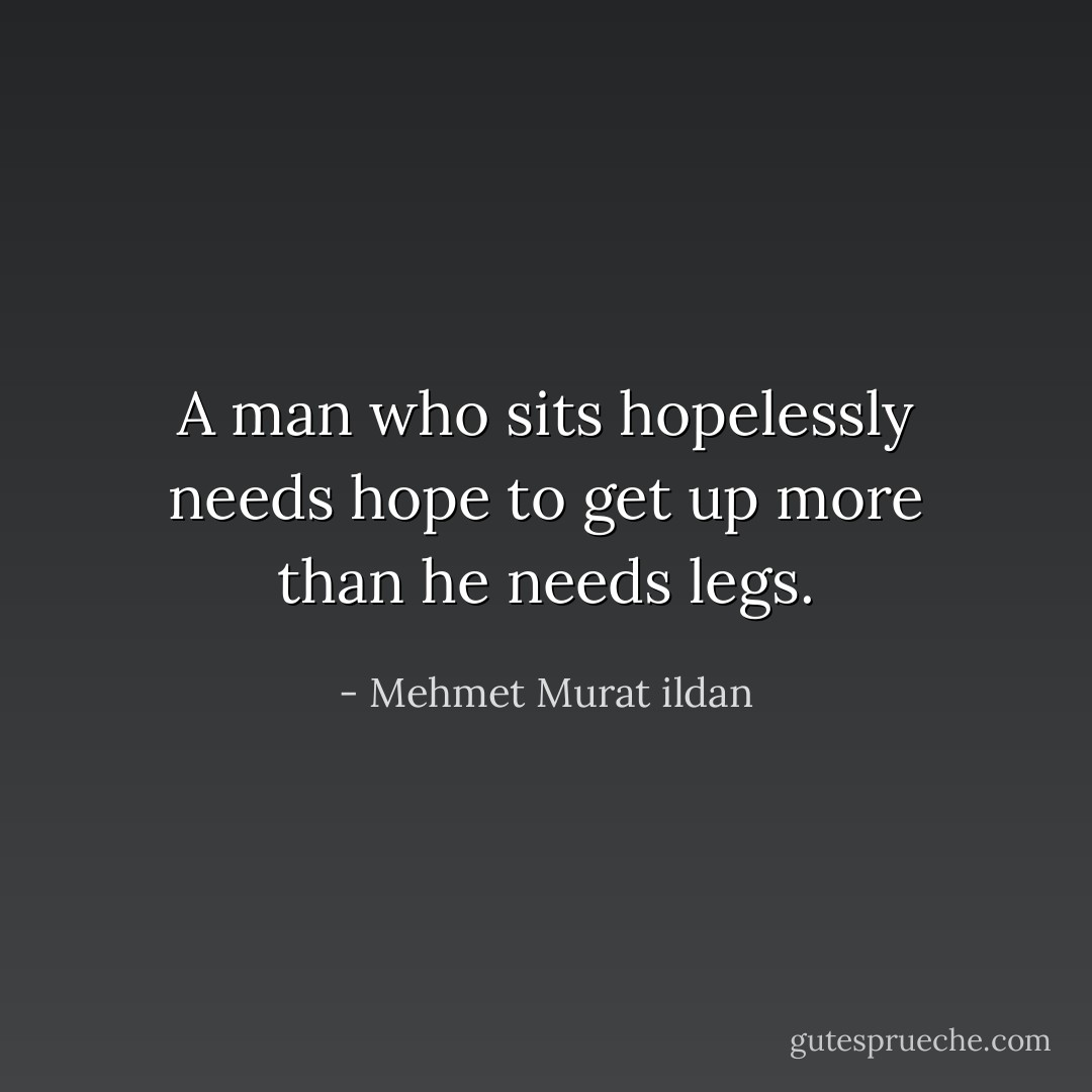 A man who sits hopelessly needs hope to get up more than he needs legs. - Mehmet Murat ildan