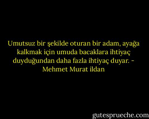 Umutsuz bir şekilde oturan bir adam, ayağa kalkmak için umuda bacaklara ihtiyaç duyduğundan daha fazla ihtiyaç duyar. - Mehmet Murat ildan