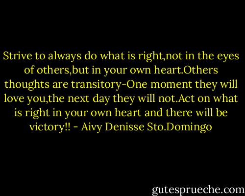 Strive to always do what is right,not in the eyes of others,but in your own heart.Others thoughts are transitory-One moment they will love you,the next day they will not.Act on what is right in your own heart and there will be victory!! - Aivy Denisse Sto.Domingo