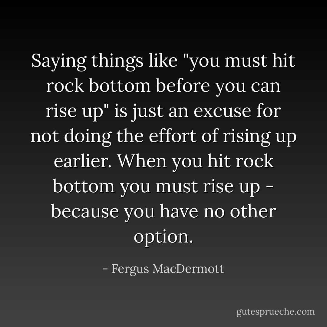 Saying things like "you must hit rock bottom before you can rise up" is just an excuse for not doing the effort of rising up earlier.<br />When you hit rock bottom you must rise up - because you have no other option. - Fergus MacDermott