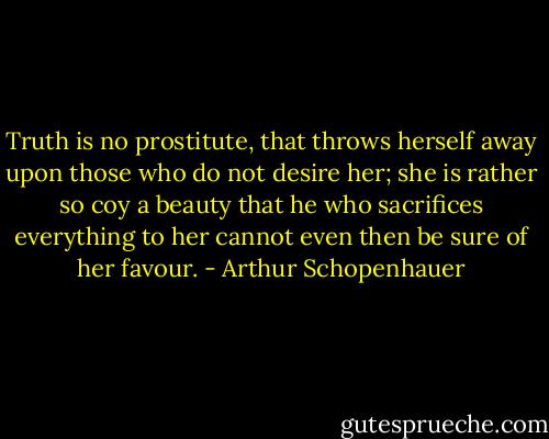 Truth is no prostitute, that throws herself away upon those who do not desire her; she is rather so coy a beauty that he who sacrifices everything to her cannot even then be sure of her favour. - Arthur Schopenhauer