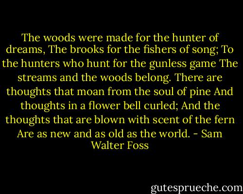 The woods were made for the hunter of dreams,<br />The brooks for the fishers of song;<br />To the hunters who hunt for the gunless game<br />The streams and the woods belong.<br />There are thoughts that moan from the soul of pine<br />And thoughts in a flower bell curled;<br />And the thoughts that are blown with scent of the fern<br />Are as new and as old as the world. - Sam Walter Foss