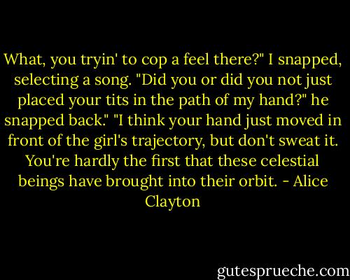 What, you tryin' to cop a feel there?" I snapped, selecting a song.<br />"Did you or did you not just placed your tits in the path of my hand?" he snapped back."<br />"I think your hand just moved in front of the girl's trajectory, but don't sweat it. You're hardly the first that these celestial beings have brought into their orbit. - Alice Clayton