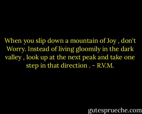 When you slip down a mountain of Joy , don't Worry. Instead of living gloomily in the dark valley , look up at the next peak and take one step in that direction . - R.V.M.