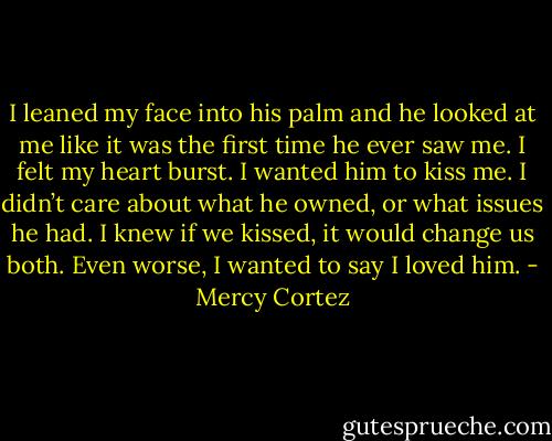 I leaned my face into his palm and he looked at me like it was the first time he ever saw me. I felt my heart burst. I wanted him to kiss me. I didn’t care about what he owned, or what issues he had. I knew if we kissed, it would change us both. Even worse, I wanted to say I loved him. - Mercy Cortez
