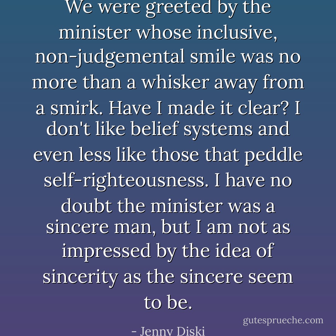We were greeted by the minister whose inclusive, non-judgemental smile was no more than a whisker away from a smirk. Have I made it clear? I don't like belief systems and even less like those that peddle self-righteousness. I have no doubt the minister was a sincere man, but I am not as impressed by the idea of sincerity as the sincere seem to be. - Jenny Diski