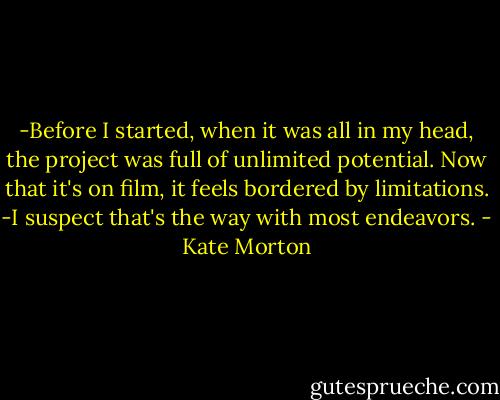 -Before I started, when it was all in my head, the project was full of unlimited potential. Now that it's on film, it feels bordered by limitations.<br />-I suspect that's the way with most endeavors. - Kate Morton