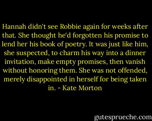 Hannah didn't see Robbie again for weeks after that. She thought he'd forgotten his promise to lend her his book of poetry. It was just like him, she suspected, to charm his way into a dinner invitation, make empty promises, then vanish without honoring them. She was not offended, merely disappointed in herself for being taken in. - Kate Morton